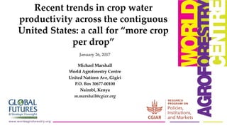 January 26, 2017
Michael Marshall
World Agroforestry Centre
United Nations Ave, Gigiri
P.O. Box 30677-00100
Nairobi, Kenya
m.marshall@cgiar.org
Recent trends in crop water
productivity across the contiguous
United States: a call for “more crop
per drop”
 
