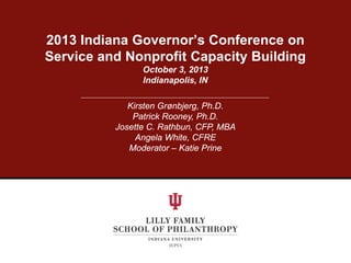 2013 Indiana Governor’s Conference on
Service and Nonprofit Capacity Building
October 3, 2013
Indianapolis, IN
Kirsten Grønbjerg, Ph.D.
Patrick Rooney, Ph.D.
Josette C. Rathbun, CFP, MBA
Angela White, CFRE
Moderator – Katie Prine

 