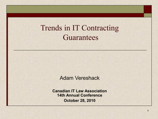 1
Trends in IT Contracting
Guarantees
Adam Vereshack
Canadian IT Law Association
14th Annual Conference
October 28, 2010
 