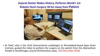 10
Gujarat Doctor Makes History, Performs World's 1st
Robotic Heart Surgery 30 km Away from Patient
• Dr Patel, who is the chief interventional cardiologist at Ahmedabad-based Apex Heart
Institute, guided the robot to perform the surgery on the patient from the Akshardham
Temple in Gandhinagar, around 30 kilometres away. (5th December 2018)
 