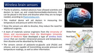 Wireless brain sensors
• Thanks to plastics, medical advances have allowed scientists and
doctors to team up and create bioresorbable electronics that
can be placed in the brain and dissolve when they are no longer
needed, according to Plasticstoday.com.
• This medical device will aid doctors in measuring the
temperature and pressure within the brain.
• Since the sensors are able to dissolve, they reduce the need for
additional surgeries.
• A team of materials science engineers from the University of
Illinois and neurosurgeons from the Washington University
School of Medicine have developed a type of wireless brain
sensor that can monitor intracranial pressure and temperature,
then dissolve and be absorbed by the body.
• The sensors consist of polylactic-co-glycolic acid (PLGA) and
silicone, and are capable of transmitting accurate pressure and
temperature readings, as well as other information.
11
 