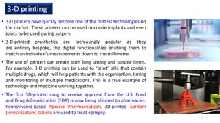 • 3-D printers have quickly become one of the hottest technologies on
the market. These printers can be used to create implants and even
joints to be used during surgery.
• 3-D-printed prosthetics are increasingly popular as they
are entirely bespoke, the digital functionalities enabling them to
match an individual’s measurements down to the millimetre.
• The use of printers can create both long lasting and soluble items.
For example, 3-D printing can be used to ‘print’ pills that contain
multiple drugs, which will help patients with the organisation, timing
and monitoring of multiple medications. This is a true example of
technology and medicine working together.
• The first 3D-printed drug to receive approval from the U.S. Food
and Drug Administration (FDA) is now being shipped to pharmacies.
Pennsylvania-based Aprecia Pharmaceuticals 3D-printed Spritam
(levetiracetam) tablets are used to treat epilepsy.
3-D printing
12
 