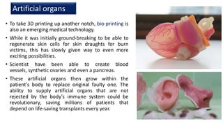 • To take 3D printing up another notch, bio-printing is
also an emerging medical technology.
• While it was initially ground-breaking to be able to
regenerate skin cells for skin draughts for burn
victims, this has slowly given way to even more
exciting possibilities.
• Scientist have been able to create blood
vessels, synthetic ovaries and even a pancreas.
• These artificial organs then grow within the
patient’s body to replace original faulty one. The
ability to supply artificial organs that are not
rejected by the body’s immune system could be
revolutionary, saving millions of patients that
depend on life-saving transplants every year.
Artificial organs
13
 