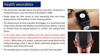 • The demand for wearable devices has grown since their introduction in
the past few years, since the release of bluetooth in 2000.
• People today use their phone to track everything from their steps,
physical fitness and heartbeat, to their sleeping patterns.
• The advancement of these wearable technologies is in conjunction with
rising chronic diseases like diabetes and cardiovascular disease, and aim
to combat these by helping patients to monitor and improve their
fitness.
• In late 2018, Apple made headlines with their ground breaking Apple
Series 4 Watch that has an integrated ECG to monitor the wearer's heart
rhythms. Within days of its release, customers were raving about the life
saving technology, which is able to detect potentially dangerous heart
conditions much earlier than usual.
• The wearable devices market is forecast to reach $67 billion by 2024.
Health wearables
15
 