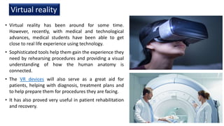 • Virtual reality has been around for some time.
However, recently, with medical and technological
advances, medical students have been able to get
close to real life experience using technology.
• Sophisticated tools help them gain the experience they
need by rehearsing procedures and providing a visual
understanding of how the human anatomy is
connected.
• The VR devices will also serve as a great aid for
patients, helping with diagnosis, treatment plans and
to help prepare them for procedures they are facing.
• It has also proved very useful in patient rehabilitation
and recovery.
Virtual reality
18
 