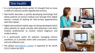 • In a technologically driven world, it’s thought that as many
as 60% of customers prefer digitally-led services.
• Tele-health describes a quickly developing technology that
allows patients to receive medical care through their digital
devices, instead of waiting for face-to-face appointments
with their doctor.
• Highly-personalised mobile apps are being developed which
allow patients to speak virtually with physicians and other
medical professionals to receive instant diagnosis and
medical advice.
• It is particularly useful for patients managing chronic
conditions as it provides them with consistent, convenient
and cost-effective care.
• The global telemedicine market is expected to be worth
$113.1 billion by 2025.
Tele-health
19
 