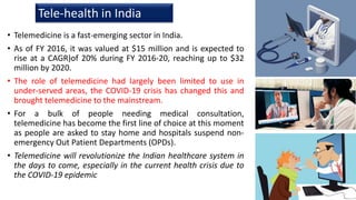 • Telemedicine is a fast-emerging sector in India.
• As of FY 2016, it was valued at $15 million and is expected to
rise at a CAGR)of 20% during FY 2016-20, reaching up to $32
million by 2020.
• The role of telemedicine had largely been limited to use in
under-served areas, the COVID-19 crisis has changed this and
brought telemedicine to the mainstream.
• For a bulk of people needing medical consultation,
telemedicine has become the first line of choice at this moment
as people are asked to stay home and hospitals suspend non-
emergency Out Patient Departments (OPDs).
• Telemedicine will revolutionize the Indian healthcare system in
the days to come, especially in the current health crisis due to
the COVID-19 epidemic
20
Tele-health in India
 