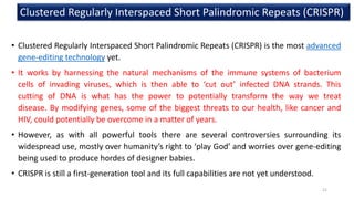 • Clustered Regularly Interspaced Short Palindromic Repeats (CRISPR) is the most advanced
gene-editing technology yet.
• It works by harnessing the natural mechanisms of the immune systems of bacterium
cells of invading viruses, which is then able to ‘cut out’ infected DNA strands. This
cutting of DNA is what has the power to potentially transform the way we treat
disease. By modifying genes, some of the biggest threats to our health, like cancer and
HIV, could potentially be overcome in a matter of years.
• However, as with all powerful tools there are several controversies surrounding its
widespread use, mostly over humanity’s right to ‘play God’ and worries over gene-editing
being used to produce hordes of designer babies.
• CRISPR is still a first-generation tool and its full capabilities are not yet understood.
Clustered Regularly Interspaced Short Palindromic Repeats (CRISPR)
21
 