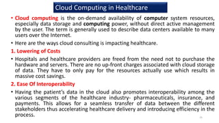• Cloud computing is the on-demand availability of computer system resources,
especially data storage and computing power, without direct active management
by the user. The term is generally used to describe data centers available to many
users over the Internet.
• Here are the ways cloud consulting is impacting healthcare.
1. Lowering of Costs
• Hospitals and healthcare providers are freed from the need not to purchase the
hardware and servers. There are no up-front charges associated with cloud storage
of data. They have to only pay for the resources actually use which results in
massive cost savings.
2. Ease Of Interoperability
• Having the patient’s data in the cloud also promotes interoperability among the
various segments of the healthcare industry- pharmaceuticals, insurance, and
payments. This allows for a seamless transfer of data between the different
stakeholders thus accelerating healthcare delivery and introducing efficiency in the
process. 25
Cloud Computing in Healthcare
 