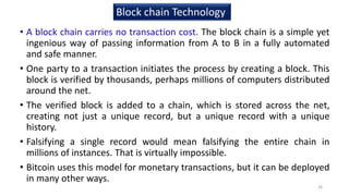 26
• A block chain carries no transaction cost. The block chain is a simple yet
ingenious way of passing information from A to B in a fully automated
and safe manner.
• One party to a transaction initiates the process by creating a block. This
block is verified by thousands, perhaps millions of computers distributed
around the net.
• The verified block is added to a chain, which is stored across the net,
creating not just a unique record, but a unique record with a unique
history.
• Falsifying a single record would mean falsifying the entire chain in
millions of instances. That is virtually impossible.
• Bitcoin uses this model for monetary transactions, but it can be deployed
in many other ways.
Block chain Technology
 