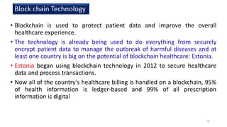 • Blockchain is used to protect patient data and improve the overall
healthcare experience.
• The technology is already being used to do everything from securely
encrypt patient data to manage the outbreak of harmful diseases and at
least one country is big on the potential of blockchain healthcare: Estonia.
• Estonia began using blockchain technology in 2012 to secure healthcare
data and process transactions.
• Now all of the country's healthcare billing is handled on a blockchain, 95%
of health information is ledger-based and 99% of all prescription
information is digital
28
Block chain Technology
 