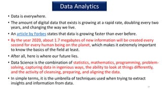 • Data is everywhere.
• The amount of digital data that exists is growing at a rapid rate, doubling every two
years, and changing the way we live.
• An article by Forbes states that data is growing faster than ever before.
• By the year 2020, about 1.7 megabytes of new information will be created every
second for every human being on the planet, which makes it extremely important
to know the basics of the field at least.
• After all, here is where our future lies.
• Data Science is the combination of statistics, mathematics, programming, problem-
solving, capturing data in ingenious ways, the ability to look at things differently,
and the activity of cleansing, preparing, and aligning the data.
• In simple terms, it is the umbrella of techniques used when trying to extract
insights and information from data.
29
Data Analytics
 