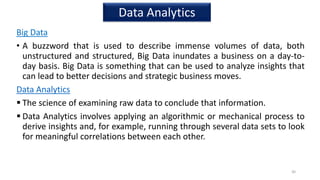 Big Data
• A buzzword that is used to describe immense volumes of data, both
unstructured and structured, Big Data inundates a business on a day-to-
day basis. Big Data is something that can be used to analyze insights that
can lead to better decisions and strategic business moves.
Data Analytics
 The science of examining raw data to conclude that information.
 Data Analytics involves applying an algorithmic or mechanical process to
derive insights and, for example, running through several data sets to look
for meaningful correlations between each other.
30
Data Analytics
 