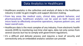 • Healthcare analytics is the collection and analysis of data in the healthcare
industry in order to gain insights and support decision-making.
• From key areas like medical costs, clinical data, patient behavior, and
pharmaceuticals, healthcare analytics can be used on both macro and
micro levels to effectively streamline operations, improve patient care, and
lower overall costs.
• Healthcare data is the most complex of any industry. From electronic health
records (EHR) to monitoring real-time vital signs, data not only comes from
several sources but has to comply with government regulations.
• It’s a difficult and delicate process and requires a level of security and
connectivity only an embedded analytics solution can provide.
31
Data Analytics in Healthcare
 