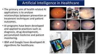 • The primary aim of health related AI
applications is to analyse
relationships between prevention or
treatment techniques and patient
outcomes.
• AI programs have been developed
and applied to practices such as
diagnosis, drug development,
personalized medicine and patient
monitoring.
• IBM and Google have developed AI
algorithms for healthcare.
33
Artificial Intelligence in Healthcare
 