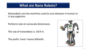  Nanorobots are tiny machines used to cure diseases in human or
in any organism.
 Performs task at nanoscale dimensions.
 The size of nanorobots is 10-9 m.
 The prefix ‘nano’ means billionth.
36
What are Nano Robots?
 