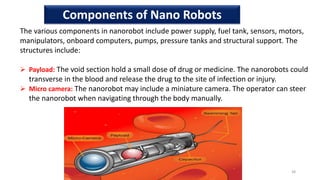 The various components in nanorobot include power supply, fuel tank, sensors, motors,
manipulators, onboard computers, pumps, pressure tanks and structural support. The
structures include:
 Payload: The void section hold a small dose of drug or medicine. The nanorobots could
transverse in the blood and release the drug to the site of infection or injury.
 Micro camera: The nanorobot may include a miniature camera. The operator can steer
the nanorobot when navigating through the body manually.
38
Components of Nano Robots
 