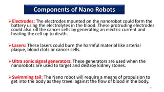 Electrodes: The electrodes mounted on the nanorobot could form the
battery using the electrolytes in the blood. These protruding electrodes
could also kill the cancer cells by generating an electric current and
heating the cell up to death.
Lasers: These lasers could burn the harmful material like arterial
plaque, blood clots or cancer cells.
Ultra sonic signal generators: These generators are used when the
nanorobots are used to target and destroy kidney stones.
Swimming tail: The Nano robot will require a means of propulsion to
get into the body as they travel against the flow of blood in the body.
39
Components of Nano Robots
 