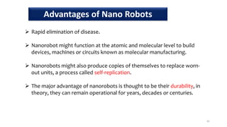  Rapid elimination of disease.
 Nanorobot might function at the atomic and molecular level to build
devices, machines or circuits known as molecular manufacturing.
 Nanorobots might also produce copies of themselves to replace worn-
out units, a process called self-replication.
 The major advantage of nanorobots is thought to be their durability, in
theory, they can remain operational for years, decades or centuries.
42
Advantages of Nano Robots
 