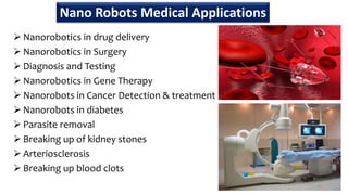  Nanorobotics in drug delivery
 Nanorobotics in Surgery
 Diagnosis and Testing
 Nanorobotics in Gene Therapy
 Nanorobots in Cancer Detection & treatment
 Nanorobots in diabetes
 Parasite removal
 Breaking up of kidney stones
 Arteriosclerosis
 Breaking up blood clots
44
Nano Robots Medical Applications
 
