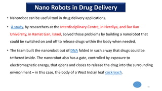 • Nanorobot can be useful tool in drug delivery applications.
• A study, by researchers at the Interdisciplinary Centre, in Herzliya, and Bar Ilan
University, in Ramat Gan, Israel, solved those problems by building a nanorobot that
could be switched on and off to release drugs within the body when needed.
• The team built the nanorobot out of DNA folded in such a way that drugs could be
tethered inside. The nanorobot also has a gate, controlled by exposure to
electromagnetic energy, that opens and closes to release the drug into the surrounding
environment – in this case, the body of a West Indian leaf cockroach.
45
Nano Robots in Drug Delivery
 