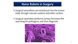  Surgical nanorobots are introduced into the human
body through vascular systems and other cavities.
 Surgical nanorobot performs various functions like
searching for pathogens, and then diagnosis.
46
Nano Robots in Surgery
 