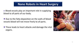 Blood vessels play an important role in supplying
blood to all parts of our body.
Due to the fatty deposition on the walls of blood
vessels blood will not move freely to all parts.
These leads to heart attacks and damage the vital
organs.
47
Nano Robots in Heart Surgery
 