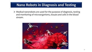  Medical nanorobots are used for the purpose of diagnosis, testing
and monitoring of microorganisms, tissues and cells in the blood
stream.
48
Nano Robots in Diagnosis and Testing
 