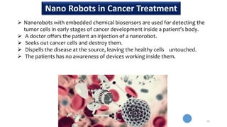  Nanorobots with embedded chemical biosensors are used for detecting the
tumor cells in early stages of cancer development inside a patient’s body.
 A doctor offers the patient an injection of a nanorobot.
 Seeks out cancer cells and destroy them.
 Dispells the disease at the source, leaving the healthy cells untouched.
 The patients has no awareness of devices working inside them.
50
Nano Robots in Cancer Treatment
 