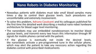 • Nowadays patients with diabetes must take small blood samples many
times a day to control their glucose levels. Such procedures are
uncomfortable and extremely inconvenient.
• To solve this problem, Adriano Cavalcanti and his colleagues published for
the first time the detailed work describing a medical nano robot hardware
architecture for blood sugar level monitoring.
• The nanorobots may use embedded nanobiosensors to monitor blood
glucose levels, and transmit every two hours this information through RF
signals for mobile phones carried with the patient.
• If the glucose is eventually not inside the desired levels,
the nanorobots activate a pre-programmed tune in the cellular phone,
which may alert the patient to take any necessary action regarding the
diabetes control with prescribed medicaments
51
Nano Robots in Diabetes Monitoring
 