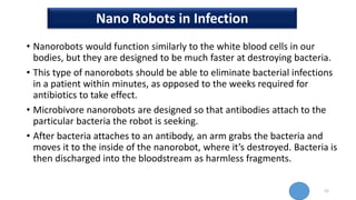 • Nanorobots would function similarly to the white blood cells in our
bodies, but they are designed to be much faster at destroying bacteria.
• This type of nanorobots should be able to eliminate bacterial infections
in a patient within minutes, as opposed to the weeks required for
antibiotics to take effect.
• Microbivore nanorobots are designed so that antibodies attach to the
particular bacteria the robot is seeking.
• After bacteria attaches to an antibody, an arm grabs the bacteria and
moves it to the inside of the nanorobot, where it’s destroyed. Bacteria is
then discharged into the bloodstream as harmless fragments.
52
Nano Robots in Infection
 