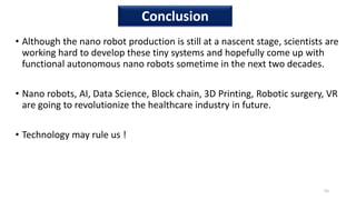 • Although the nano robot production is still at a nascent stage, scientists are
working hard to develop these tiny systems and hopefully come up with
functional autonomous nano robots sometime in the next two decades.
• Nano robots, AI, Data Science, Block chain, 3D Printing, Robotic surgery, VR
are going to revolutionize the healthcare industry in future.
• Technology may rule us !
55
Conclusion
 