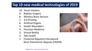 Top 10 new medical technologies of 2019
10. Smart Inhalers
9. Robotic Surgery
8. Wireless Brain Sensors
7. 3-D Printing
6. Artificial Organs
5. Health Wearable's
4. Precision Medicine
3. Virtual Reality
2. Tele-health
1. Clustered Regularly Interspaced
Short Palindromic Repeats (CRISPR)
7
Reference: www.preclinical.com
 