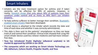 • Inhalers are the main treatment option for asthma and if taken
correctly, will be effective for 90% of patients. However, in
reality, research shows that only about 50% of patients have their
condition under control and as many as 94% don’t use inhalers
properly.
• To help asthma sufferers to better manage their condition, Bluetooth-
enabled smart inhalers have been developed.
• A small device is attached to the inhaler which records the date and
time of each dose and whether it was correctly administered.
• This data is then sent to the patients’ smartphones so they can keep
track of and control their condition. Clinical trials showed that using the
smart inhaler device used less reliever medicine and had more reliever-
free days.
• Teva has introduced ProAir Digihaler (albuterol sulphate) in US
market & approved by USFDA in Jan 2019.
• The companies which are working on Smart Inhaler Technology are
3M, Adherium, Cohero Health, Propeller Health, and Teva
Smart Inhalers
8
 