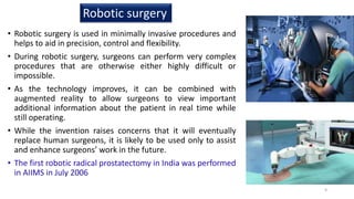 • Robotic surgery is used in minimally invasive procedures and
helps to aid in precision, control and flexibility.
• During robotic surgery, surgeons can perform very complex
procedures that are otherwise either highly difficult or
impossible.
• As the technology improves, it can be combined with
augmented reality to allow surgeons to view important
additional information about the patient in real time while
still operating.
• While the invention raises concerns that it will eventually
replace human surgeons, it is likely to be used only to assist
and enhance surgeons’ work in the future.
• The first robotic radical prostatectomy in India was performed
in AIIMS in July 2006
Robotic surgery
9
 