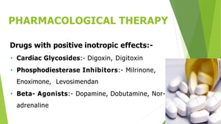 PHARMACOLOGICAL THERAPY
Drugs with positive inotropic effects:-
• Cardiac Glycosides:- Digoxin, Digitoxin
• Phosphodiesterase Inhibitors:- Milrinone,
Enoximone, Levosimendan
• Beta- Agonists:- Dopamine, Dobutamine, Nor-
adrenaline
 