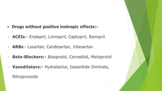  Drugs without positive inotropic effects:-
• ACEIs:- Enalapril, Lisinopril, Captopril, Ramipril
• ARBs:- Losartan, Candesartan, Irbesartan
• Beta-Blockers:- Bisoprolol, Carvedilol, Metoprolol
• Vasodilators:- Hydralazine, Isosorbide Dinitrate,
Nitroprusside
 