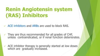Renin Angiotensin system
(RAS) Inhibitors
 ACE inhibitors and ARBs are used to block RAS.
 They are thus recommended for all grades of CHF,
unless contraindicated, or if renal function deteriorates.
 ACE inhibitor therapy is generally started at low doses
which are gradually increased.
 