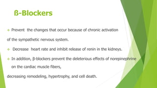 ß-Blockers
 Prevent the changes that occur because of chronic activation
of the sympathetic nervous system.
 Decrease heart rate and inhibit release of renin in the kidneys.
 In addition, β-blockers prevent the deleterious effects of norepinephrine
on the cardiac muscle fibers,
decreasing remodeling, hypertrophy, and cell death.
 