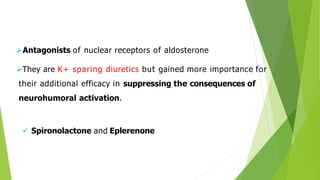 Antagonists of nuclear receptors of aldosterone
They are K+ sparing diuretics but gained more importance for
their additional efficacy in suppressing the consequences of
neurohumoral activation.
 Spironolactone and Eplerenone
 