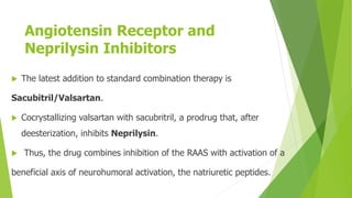 Angiotensin Receptor and
Neprilysin Inhibitors
 The latest addition to standard combination therapy is
Sacubitril/Valsartan.
 Cocrystallizing valsartan with sacubritril, a prodrug that, after
deesterization, inhibits Neprilysin.
 Thus, the drug combines inhibition of the RAAS with activation of a
beneficial axis of neurohumoral activation, the natriuretic peptides.
 