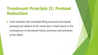 Treatment Principle II: Preload
Reduction
 Fluid overload with increased filling pressures (increased
preload) and dilation of the ventricles in heart failure is the
consequence of decreased kidney perfusion and activation
of the RAAS.
 