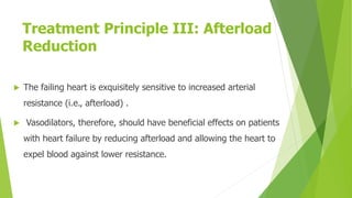 Treatment Principle III: Afterload
Reduction
 The failing heart is exquisitely sensitive to increased arterial
resistance (i.e., afterload) .
 Vasodilators, therefore, should have beneficial effects on patients
with heart failure by reducing afterload and allowing the heart to
expel blood against lower resistance.
 