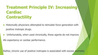 Treatment Principle IV: Increasing
Cardiac
Contractility
 Historically physicians attempted to stimulate force generation with
positive inotropic drugs.
 Unfortunately, when used chronically, these agents do not improve
life expectancy or cardiac performance.
Rather, chronic use of positive inotropes is associated with excess mortality.
 