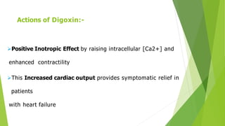 Actions of Digoxin:-
Positive Inotropic Effect by raising intracellular [Ca2+] and
enhanced contractility
This Increased cardiac output provides symptomatic relief in
patients
with heart failure
 