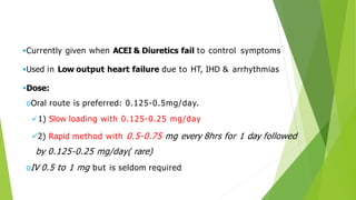 Currently given when ACEI & Diuretics fail to control symptoms
Used in Low output heart failure due to HT, IHD & arrhythmias
Dose:
oOral route is preferred: 0.125-0.5mg/day.
1) Slow loading with 0.125-0.25 mg/day
2) Rapid method with 0.5-0.75 mg every 8hrs for 1 day followed
by 0.125-0.25 mg/day( rare)
oIV 0.5 to 1 mg but is seldom required
 