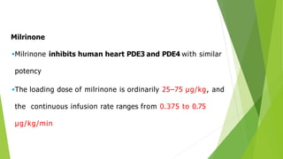 Milrinone
Milrinone inhibits human heart PDE3 and PDE4 with similar
potency
The loading dose of milrinone is ordinarily 25–75 μg/kg, and
the continuous infusion rate ranges from 0.375 to 0.75
μg/kg/min
 