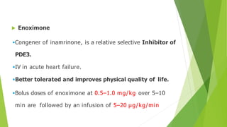  Enoximone
Congener of inamrinone, is a relative selective Inhibitor of
PDE3.
IV in acute heart failure.
Better tolerated and improves physical quality of life.
Bolus doses of enoximone at 0.5–1.0 mg/kg over 5–10
min are followed by an infusion of 5–20 μg/kg/min
 