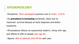 EPIDEMIOLOGY
Prevalance- 2% in developed countries and in India- 1.87 %
Its prevalence is increasing worldwide, likely due to
improved survival because of early diagnosis and better
treatment.
HF prevalence follows an exponential pattern, rising with age,
and affects 6–10% of people over age 65.
Approx 10% of patients with HF die each year.
 