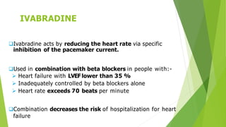 IVABRADINE
Ivabradine acts by reducing the heart rate via specific
inhibition of the pacemaker current.
Used in combination with beta blockers in people with:-
 Heart failure with LVEF lower than 35 %
 Inadequately controlled by beta blockers alone
 Heart rate exceeds 70 beats per minute
Combination decreases the risk of hospitalization for heart
failure
 